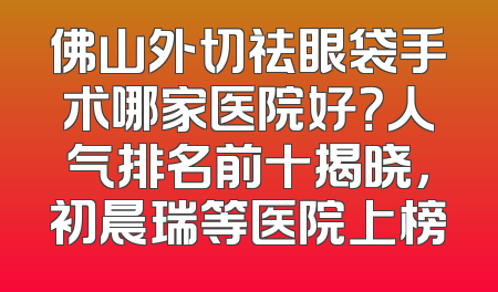 佛山外切祛眼袋手术哪家医院好？人气排名前十揭晓，初晨瑞等医院上榜