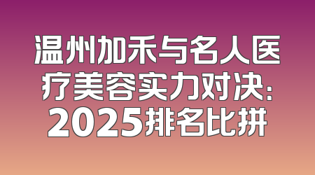 温州加禾与名人医疗美容实力对决：2025排名比拼