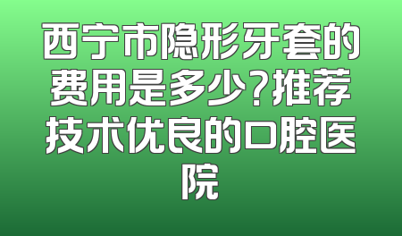 西宁市隐形牙套的费用是多少？推荐技术优良的口腔医院