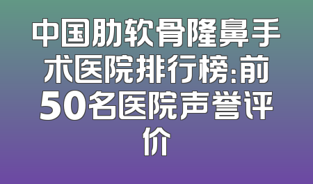 中国肋软骨隆鼻手术医院排行榜：前50名医院声誉评价