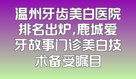 温州牙齿美白医院排名出炉，鹿城爱牙故事门诊美白技术备受瞩目