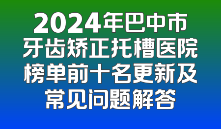 2024年巴中市牙齿矫正托槽医院榜单前十名更新及常见问题解答