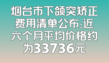 烟台市下颌突矫正费用清单公布：近六个月平均价格约为33736元