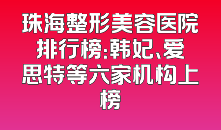 珠海整形美容医院排行榜：韩妃、爱思特等六家机构上榜
