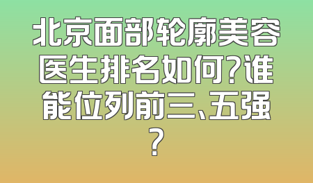 北京面部轮廓美容医生排名如何？谁能位列前三、五强？