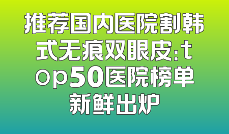 推荐国内医院割韩式无痕双眼皮：top50医院榜单新鲜出炉