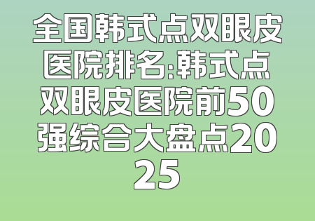 全国韩式点双眼皮医院排名：韩式点双眼皮医院前50强综合大盘点2025