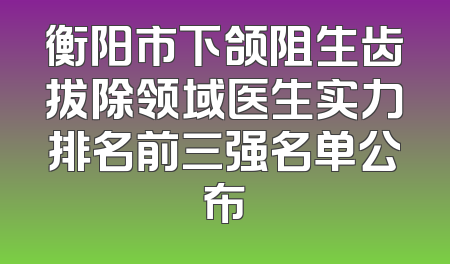 衡阳市下颌阻生齿拔除领域医生实力排名前三强名单公布