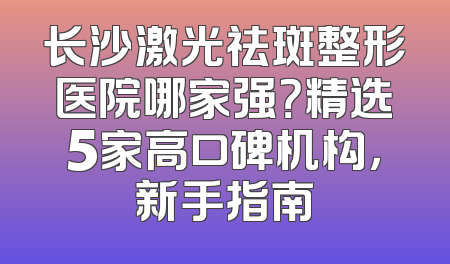 长沙激光祛斑整形医院哪家强？精选5家高口碑机构，新手指南