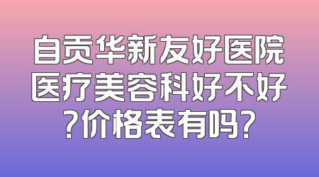 自贡华新友好医院医疗美容科好不好？价格表有吗？