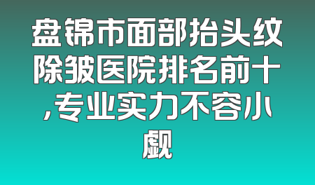 盘锦市面部抬头纹除皱医院排名前十，专业实力不容小觑