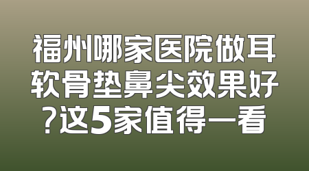 福州哪家医院做耳软骨垫鼻尖效果好？这5家值得一看
