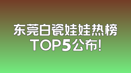 东莞白瓷娃娃热榜TOP5公布！