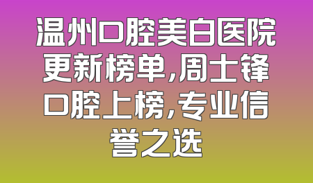 温州口腔美白医院更新榜单，周士锋口腔上榜，专业信誉之选