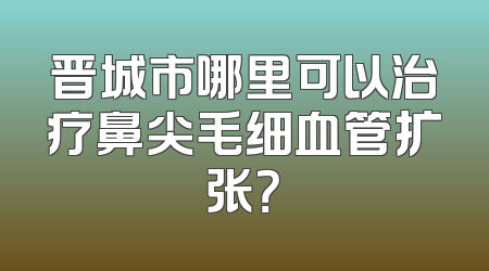 晋城市哪里可以治疗鼻尖毛细血管扩张？