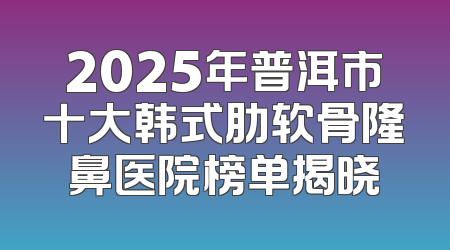 2025年普洱市十大韩式肋软骨隆鼻医院榜单揭晓