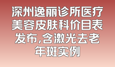 深州逸丽诊所医疗美容皮肤科价目表发布，含激光去老年斑实例