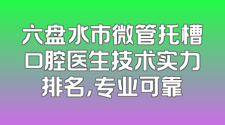 六盘水市微管托槽口腔医生技术实力排名，专业可靠