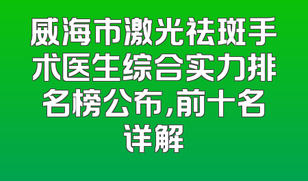 威海市激光祛斑手术医生综合实力排名榜公布，前十名详解