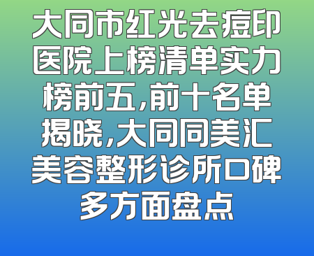 大同市红光去痘印医院上榜清单实力榜前五，前十名单揭晓，大同同美汇美容整形诊所口碑多方面盘点