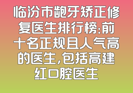 临汾市龅牙矫正修复医生排行榜：前十名正规且人气高的医生，包括高建红口腔医生