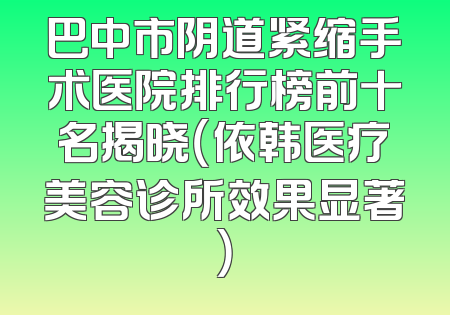巴中市阴道紧缩手术医院排行榜前十名揭晓（依韩医疗美容诊所效果显著）