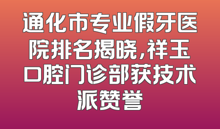 通化市专业假牙医院排名揭晓，祥玉口腔门诊部获技术派赞誉
