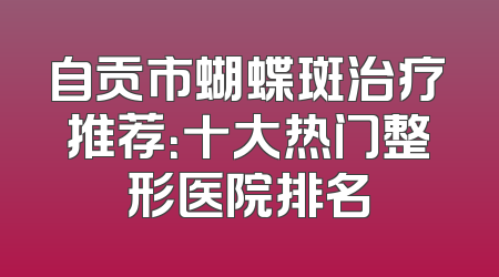 自贡市蝴蝶斑治疗推荐：十大热门整形医院排名