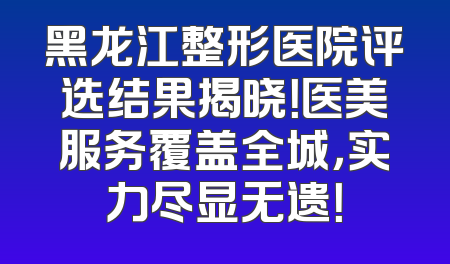 黑龙江整形医院评选结果揭晓！医美服务覆盖全城，实力尽显无遗！