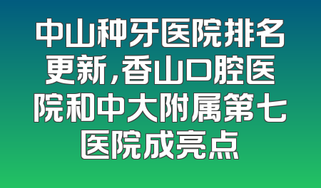 中山种牙医院排名更新，香山口腔医院和中大附属第七医院成亮点