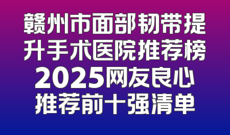 赣州市面部韧带提升手术医院推荐榜2025网友良心推荐前十强清单