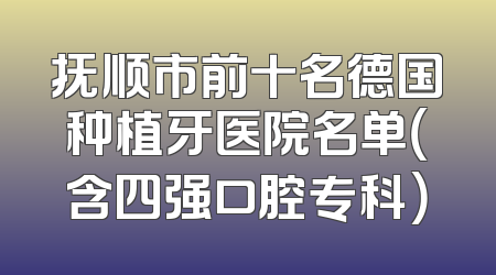 抚顺市前十名德国种植牙医院名单（含四强口腔专科）