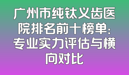 广州市纯钛义齿医院排名前十榜单：专业实力评估与横向对比