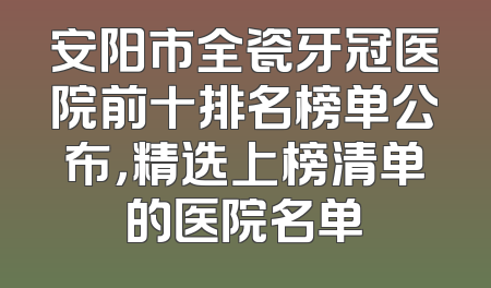 安阳市全瓷牙冠医院前十排名榜单公布，精选上榜清单的医院名单