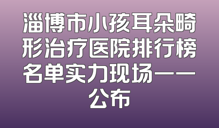 淄博市小孩耳朵畸形治疗医院排行榜名单实力现场一一公布