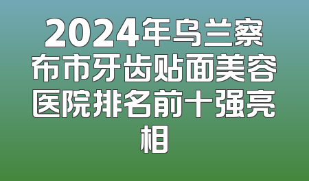 2024年乌兰察布市牙齿贴面美容医院排名前十强亮相