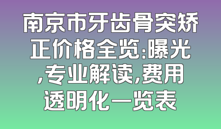 南京市牙齿骨突矫正价格全览：曝光，专业解读，费用透明化一览表