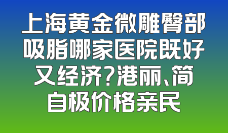 上海黄金微雕臀部吸脂哪家医院既好又经济？港丽、简自极价格亲民