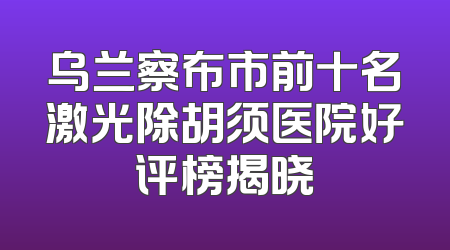 乌兰察布市前十名激光除胡须医院好评榜揭晓