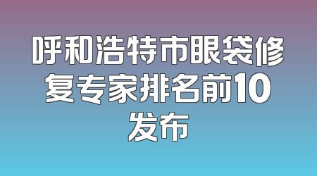 呼和浩特市眼袋修复专家排名前10发布