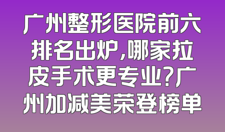 广州整形医院前六排名出炉，哪家拉皮手术更专业？广州加减美荣登榜单