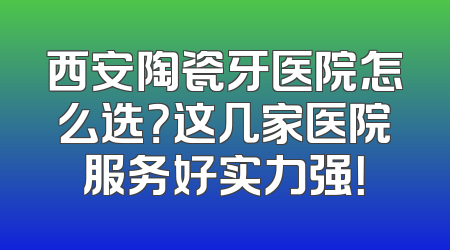 西安陶瓷牙医院怎么选？这几家医院服务好实力强！