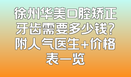 徐州华美口腔矫正牙齿需要多少钱？附人气医生+价格表一览