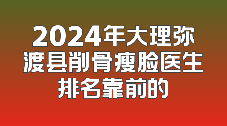 2024年大理弥渡县削骨瘦脸医生排名靠前的