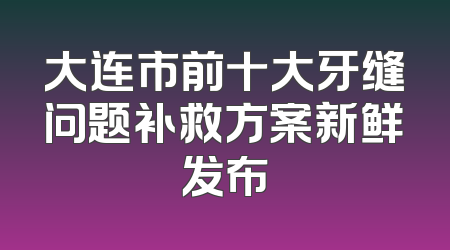 大连市前十大牙缝问题补救方案新鲜发布