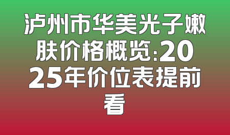 泸州市华美光子嫩肤价格概览：2025年价位表提前看