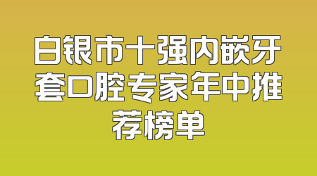 白银市十强内嵌牙套口腔专家年中推荐榜单