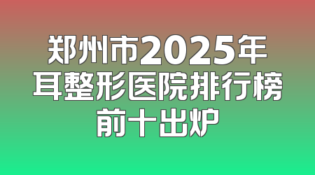 郑州市2025年耳整形医院排行榜前十出炉