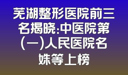 芜湖整形医院前三名揭晓：中医院第（一）人民医院名姝等上榜
