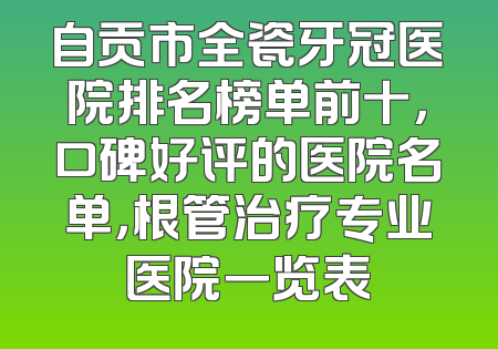 自贡市全瓷牙冠医院排名榜单前十，口碑好评的医院名单，根管治疗专业医院一览表